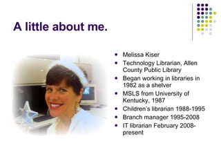 A little about me. Melissa Kiser Technology Librarian, Allen County Public Library Began working in libraries in 1982 as a shelver MSLS from University of Kentucky, 1987 Children’s librarian 1988-1995 Branch manager 1995-2008 IT librarian February 2008-present 