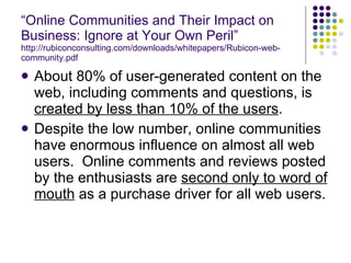 “ Online Communities and Their Impact on Business: Ignore at Your Own Peril” http://rubiconconsulting.com/downloads/whitepapers/Rubicon-web-community.pdf About 80% of user-generated content on the web, including comments and questions, is  created by less than 10% of the users . Despite the low number, online communities have enormous influence on almost all web users.  Online comments and reviews posted by the enthusiasts are  second only to word of mouth  as a purchase driver for all web users. 
