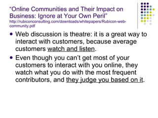 “ Online Communities and Their Impact on Business: Ignore at Your Own Peril” http://rubiconconsulting.com/downloads/whitepapers/Rubicon-web-community.pdf Web discussion is theatre: it is a great way to interact with customers, because average customers  watch and listen . Even though you can’t get most of your customers to interact with you online, they watch what you do with the most frequent contributors, and  they judge you based on it . 