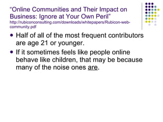 “ Online Communities and Their Impact on Business: Ignore at Your Own Peril” http://rubiconconsulting.com/downloads/whitepapers/Rubicon-web-community.pdf Half of all of the most frequent contributors are age 21 or younger. If it sometimes feels like people online behave like children, that may be because many of the noise ones  are . 