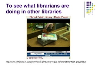 To see what librarians are doing in other libraries http://www.elkhart.lib.in.us/cgi-bin/index5.pl?&video=rogue_librarians&file=flash_player2d.pl 