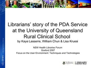 Librarians’ story of the PDA Service at the University of Queensland Rural Clinical School  by Kaye Lasserre, William Chun & Lisa Kruesi NSW Health Libraries Forum  Gosford 2007 Focus on the User Environment: Techniques and Technologies 