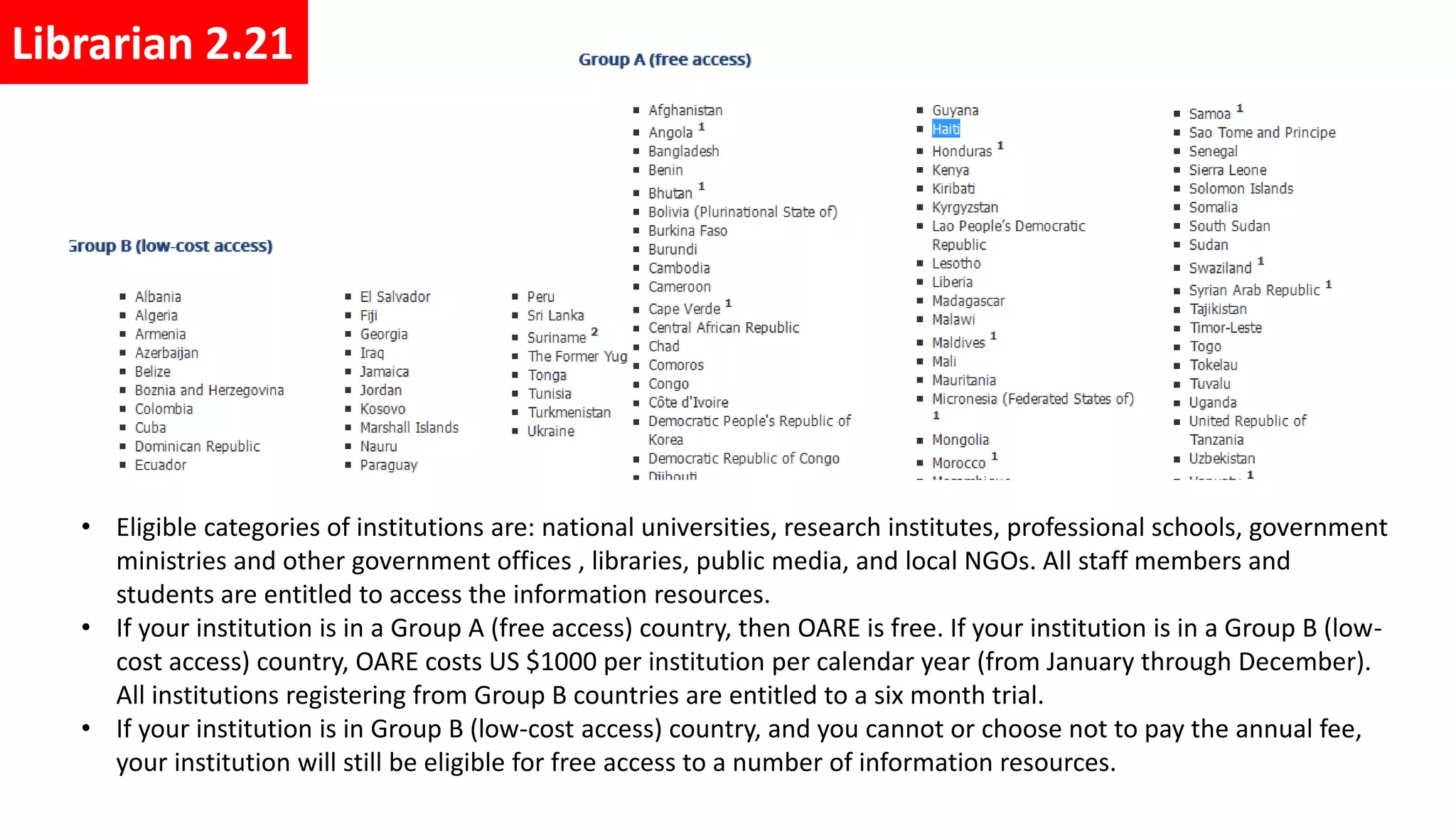 • Eligible categories of institutions are: national universities, research institutes, professional schools, government
ministries and other government offices , libraries, public media, and local NGOs. All staff members and
students are entitled to access the information resources.
• If your institution is in a Group A (free access) country, then OARE is free. If your institution is in a Group B (low-
cost access) country, OARE costs US $1000 per institution per calendar year (from January through December).
All institutions registering from Group B countries are entitled to a six month trial.
• If your institution is in Group B (low-cost access) country, and you cannot or choose not to pay the annual fee,
your institution will still be eligible for free access to a number of information resources.
Librarian 2.21
 
