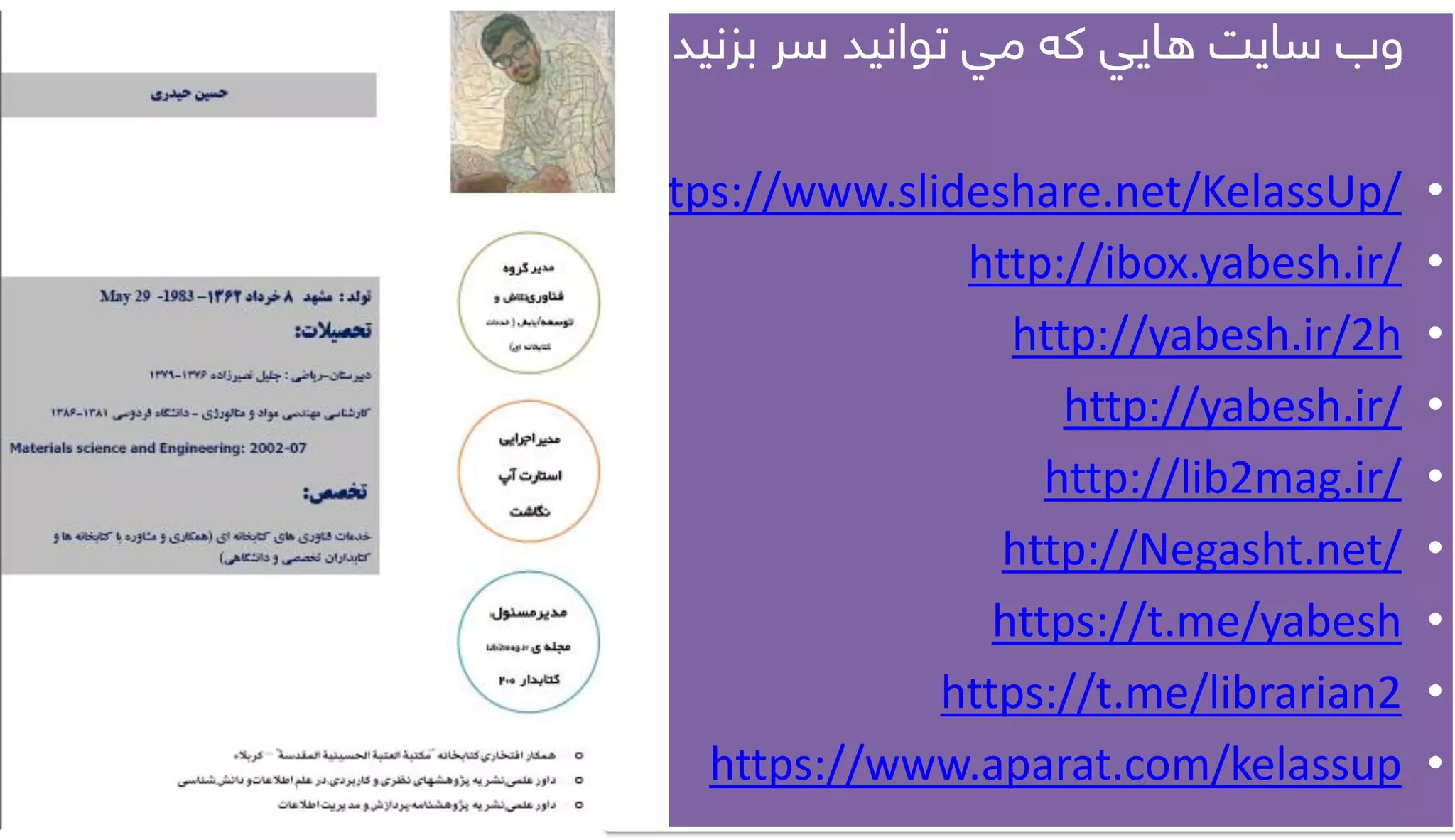 ‫وب‌سايت‌هايي‌که‌مي‌توانيد‌سر‌بزنيد‬:
•https://www.slideshare.net/KelassUp/
•http://ibox.yabesh.ir/
•http://yabesh.ir/2h
•http://yabesh.ir/
•http://lib2mag.ir/
•http://Negasht.net/
•https://t.me/yabesh
•https://t.me/librarian2
•https://www.aparat.com/kelassup
 