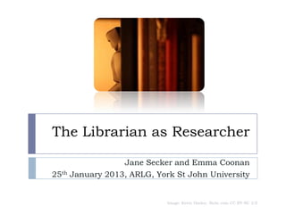 The Librarian as Researcher

                 Jane Secker and Emma Coonan
25th January 2013, ARLG, York St John University


                           Image: Kevin Dooley, flickr.com CC BY-NC 2.0
 