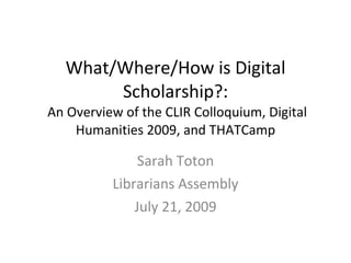 What/Where/How is Digital Scholarship?:  An Overview of the CLIR Colloquium, Digital Humanities 2009, and THATCamp Sarah Toton Librarians Assembly July 21, 2009 