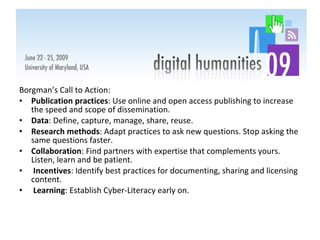 Borgman’s Call to Action: Publication practices : Use online and open access publishing to increase the speed and scope of dissemination. Data : Define, capture, manage, share, reuse. Research methods : Adapt practices to ask new questions. Stop asking the same questions faster. Collaboration : Find partners with expertise that complements yours. Listen, learn and be patient. Incentives : Identify best practices for documenting, sharing and licensing content. Learning : Establish Cyber-Literacy early on.  