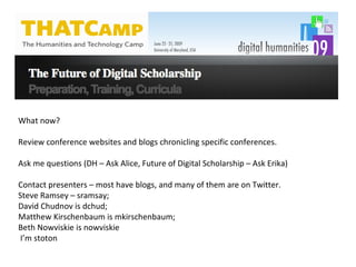 What now? Review conference websites and blogs chronicling specific conferences.  Ask me questions (DH – Ask Alice, Future of Digital Scholarship – Ask Erika) Contact presenters – most have blogs, and many of them are on Twitter.  Steve Ramsey – sramsay;  David Chudnov is dchud; Matthew Kirschenbaum is mkirschenbaum; Beth Nowviskie is nowviskie I’m stoton 