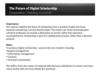 Importance:  We need to redefine the focus of scholarship from a product model and move towards considering a service-based model. This means we must reconceptualize scholarly endeavors to include a dedication to service rather than personal accomplishment. Scholarship is part of a collaborative process rather than a discreet product. Roles: To produce digital scholarship:  several roles are needed: including  project management Information management  Creative  Outreach Coordinator.  This differs from the notion of required skills because individuals on a team may have many similar skills but must divide the workload. 