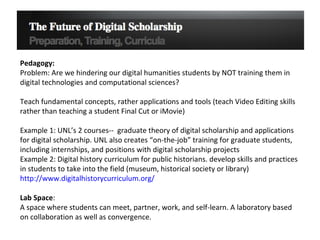 Pedagogy:  Problem: Are we hindering our digital humanities students by NOT training them in digital technologies and computational sciences? Teach fundamental concepts, rather applications and tools (teach Video Editing skills rather than teaching a student Final Cut or iMovie) Example 1: UNL’s 2 courses--  graduate theory of digital scholarship and applications for digital scholarship. UNL also creates “on-the-job” training for graduate students, including internships, and positions with digital scholarship projects Example 2: Digital history curriculum for public historians. develop skills and practices in students to take into the field (museum, historical society or library)  http://www.digitalhistorycurriculum.org/   Lab Space : A space where students can meet, partner, work, and self-learn. A laboratory based on collaboration as well as convergence.  