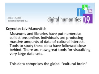 Keynote: Lev Manovitch Museums and libraries have put numerous collections online. Individuals are producing massive amounts of data of cultural interest. Tools to study these data have followed close behind. There are now great tools for visualizing very large data sets.  This data comprises the global “cultural brain” 