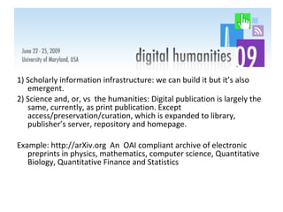 1) Scholarly information infrastructure: we can build it but it’s also emergent. 2) Science and, or, vs  the humanities: Digital publication is largely the same, currently, as print publication. Except access/preservation/curation, which is expanded to library, publisher’s server, repository and homepage.  Example: http://arXiv.org  An  OAI compliant archive of electronic preprints in physics, mathematics, computer science, Quantitative Biology, Quantitative Finance and Statistics 