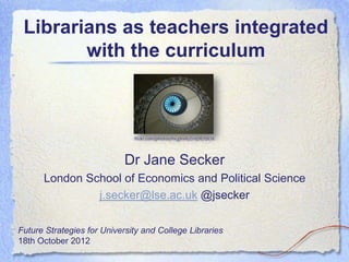 Librarians as teachers integrated
        with the curriculum



                              flickr.com/photos/mcginnly/2197675676




                            Dr Jane Secker
      London School of Economics and Political Science
               j.secker@lse.ac.uk @jsecker

Future Strategies for University and College Libraries
18th October 2012
 