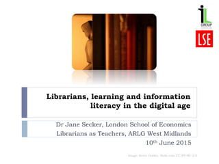 Librarians, learning and information
literacy in the digital age
Dr Jane Secker, London School of Economics
Librarians as Teachers, ARLG West Midlands
10th June 2015
Image: Kevin Dooley, flickr.com CC BY-NC 2.0
 