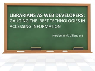 LIBRARIANS AS WEB DEVELOPERS:
GAUGING THE BEST TECHNOLOGIES IN
ACCESSING INFORMATION
Herabelle M. Villanueva
 