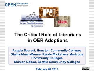 The Critical Role of Librarians
       in OER Adoptions

 Angela Secrest, Houston Community Colleges
Sheila Afnan-Manns, Kande Mickelsen, Maricopa
             Community Colleges
  Shireen Deboo, Seattle Community Colleges

               February 26, 2013
 