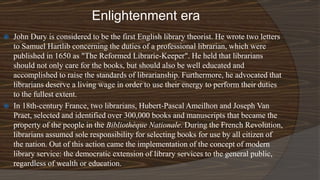 Enlightenment era
 John Dury is considered to be the first English library theorist. He wrote two letters
to Samuel Hartlib concerning the duties of a professional librarian, which were
published in 1650 as "The Reformed Librarie-Keeper". He held that librarians
should not only care for the books, but should also be well educated and
accomplished to raise the standards of librarianship. Furthermore, he advocated that
librarians deserve a living wage in order to use their energy to perform their duties
to the fullest extent.
 In 18th-century France, two librarians, Hubert-Pascal Ameilhon and Joseph Van
Praet, selected and identified over 300,000 books and manuscripts that became the
property of the people in the Bibliothèque Nationale. During the French Revolution,
librarians assumed sole responsibility for selecting books for use by all citizen of
the nation. Out of this action came the implementation of the concept of modern
library service: the democratic extension of library services to the general public,
regardless of wealth or education.
 