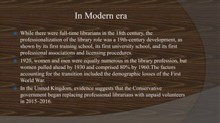 In Modern era
 While there were full-time librarians in the 18th century, the
professionalization of the library role was a 19th-century development, as
shown by its first training school, its first university school, and its first
professional associations and licensing procedures.
 1920, women and men were equally numerous in the library profession, but
women pulled ahead by 1930 and comprised 80% by 1960.The factors
accounting for the transition included the demographic losses of the First
World War.
 In the United Kingdom, evidence suggests that the Conservative
government began replacing professional librarians with unpaid volunteers
in 2015–2016.
 