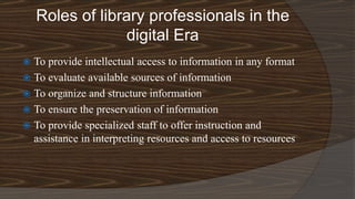 Roles of library professionals in the
digital Era
 To provide intellectual access to information in any format
 To evaluate available sources of information
 To organize and structure information
 To ensure the preservation of information
 To provide specialized staff to offer instruction and
assistance in interpreting resources and access to resources
 
