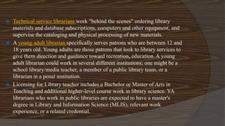  Technical service librarians work "behind the scenes" ordering library
materials and database subscriptions, computers and other equipment, and
supervise the cataloging and physical processing of new materials.
 A young adult librarian specifically serves patrons who are between 12 and
18 years old. Young adults are those patrons that look to library services to
give them direction and guidance toward recreation, education. A young
adult librarian could work in several different institutions; one might be a
school library/media teacher, a member of a public library team, or a
librarian in a penal institution.
 Licensing for Library teacher includes a Bachelor or Master of Arts in
Teaching and additional higher-level course work in library science. YA
librarians who work in public libraries are expected to have a master's
degree in Library and Information Science (MLIS), relevant work
experience, or a related credential.
 