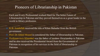 Pioneers of Librarianship in Pakistan
Each and Every Professional worked Hard for The better Future of
Librarianship in Pakistan and they proved themselves as a great leader in the
world in library profession.
 K.B. Asadullah received the title of Khan Bahadur from the British
government.
 Prof. Dr Abdul Moeed is considered the father of librarianship in Pakistan.
 Professor Anis Khurshid was the father of modern librarianship in Pakistan
and he also received the Presidential Award from the Government of
Pakistan in recognition of his services in the field of librarianship in
Pakistan.
 