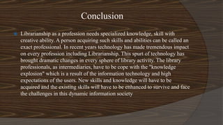 Conclusion
 Librarianship as a profession needs specialized knowledge, skill with
creative ability. A person acquiring such skills and abilities can be called an
exact professional. In recent years technology has made tremendous impact
on every profession including Librarianship. This spurt of technology has
brought dramatic changes in every sphere of library activity. The library
professionals, as intermediaries, have to be cope with the "knowledge
explosion" which is a result of the information technology and high
expectations of the users. New skills and knowledge will have to be
acquired and the existing skills will have to be enhanced to survive and face
the challenges in this dynamic information society
 