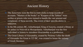 Ancient History
 The Sumerians were the first to train clerks to keep records of
accounts. "Masters of the books" or "Keepers of the Tablets" were
scribes or priests who were trained to handle the vast amount and
complexity of these records. The extent of their specific duties is
unknown.
 In the 8th century BC, Ashurbanipal, King of Assyria, created a library at
his palace in Nineveh in Mesopotamia. Ashurbanipal was the first
individual in history to introduce librarianship as a profession.
 The Great Library of Alexandria, created by Ptolemy I after the death
of Alexander the Great in 323 BC, was created to house the entirety
of Greek literature.
 