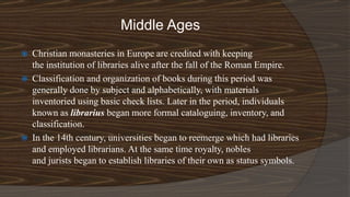 Middle Ages
 Christian monasteries in Europe are credited with keeping
the institution of libraries alive after the fall of the Roman Empire.
 Classification and organization of books during this period was
generally done by subject and alphabetically, with materials
inventoried using basic check lists. Later in the period, individuals
known as librarius began more formal cataloguing, inventory, and
classification.
 In the 14th century, universities began to reemerge which had libraries
and employed librarians. At the same time royalty, nobles
and jurists began to establish libraries of their own as status symbols.
 