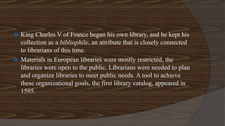  King Charles V of France began his own library, and he kept his
collection as a bibliophile, an attribute that is closely connected
to librarians of this time.
 Materials in European libraries were mostly restricted, the
libraries were open to the public. Librarians were needed to plan
and organize libraries to meet public needs. A tool to achieve
these organizational goals, the first library catalog, appeared in
1595.
 