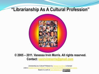 “Librarianship As A Cultural Profession” © 2005 – 2011. Vanessa Irvin Morris. All rights reserved. Contact: vanirvinmorris@gmail.com Librarianship as a Cultural Profession by Vanessa Irvin Morris is licensed  under a Creative Commons Attribution-NonCommercial-ShareAlike 3.0 Unported License.Based on a work at www.slideshare.net.  