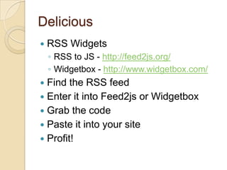 DeliciousRSS WidgetsRSS to JS - http://feed2js.org/Widgetbox - http://www.widgetbox.com/Find the RSS feedEnter it into Feed2js or WidgetboxGrab the codePaste it into your siteProfit!