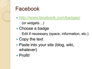 Facebookhttp://www.facebook.com/badges/(or widgets…)Choose a badgeEdit if necessary (space, information, etc.)Copy the textPaste into your site (blog, wiki, whatever)Profit!