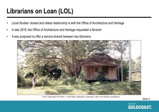 Slide 3
Librarians on Loan (LOL)
• Local Studies’ closest and oldest relationship is with the Office of Architecture and Heritage
• In late 2018, the Office of Architecture and Heritage requested a librarian
• It was proposed to offer a service shared between two librarians
Former Tallebudgera Post Office, 17 Trees Road, Tallebudgera, Queensland, 1996. Arnold Wolthers, photographer.
 