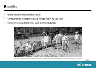 Slide 4
Benefits
• Raising the profile of local studies in Council
• Contributing to the overall preservation of heritage sites on the Gold Coast
• Improved research skills and writing styles to different audiences
Southport Lions Club members digging the foundations for a building opposite the Labrador State School, Labrador, Queensland, June 1960. Bob Avery, photographer.
 