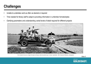 Slide 5
Challenges
• Unable to undertake work as often as desired or required
• Time needed for library staff to adapt to providing information in unfamiliar formats/styles
• Clarifying parameters and understanding varied levels of detail required for different projects
The Funlander train and a vintage fire engine at Pleasure Island amusement park, Carrara, Queensland, 1960. Alexander McRobbie, photographer.
 
