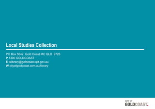 Local Studies Collection
PO Box 5042 Gold Coast MC QLD 9726
P 1300 GOLDCOAST
E lslibrary@goldcoast.qld.gov.au
W cityofgoldcoast.com.au/library
 