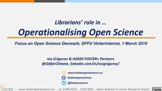 Librarians’ role in …
Operationalising Open Science
Ivo Grigorov & H2020 FOSTER+ Partners
@OAforClimate, linkedin.com/in/ivogrigorov/
… www.fosteropenscience.eu … at #dffu2019 , #OS19DK …Open Science in every Research Grant …
www.fosteropenscience.eu
@fosterscience
fosteropenscience
Focus on Open Science Denmark, DFFU Vinterinternat, 1 March 2019
 