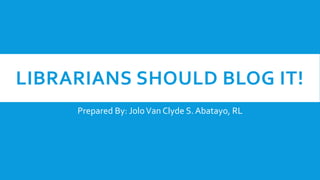 LIBRARIANS SHOULD BLOG IT!
Prepared By: JoloVan Clyde S. Abatayo, RL
 