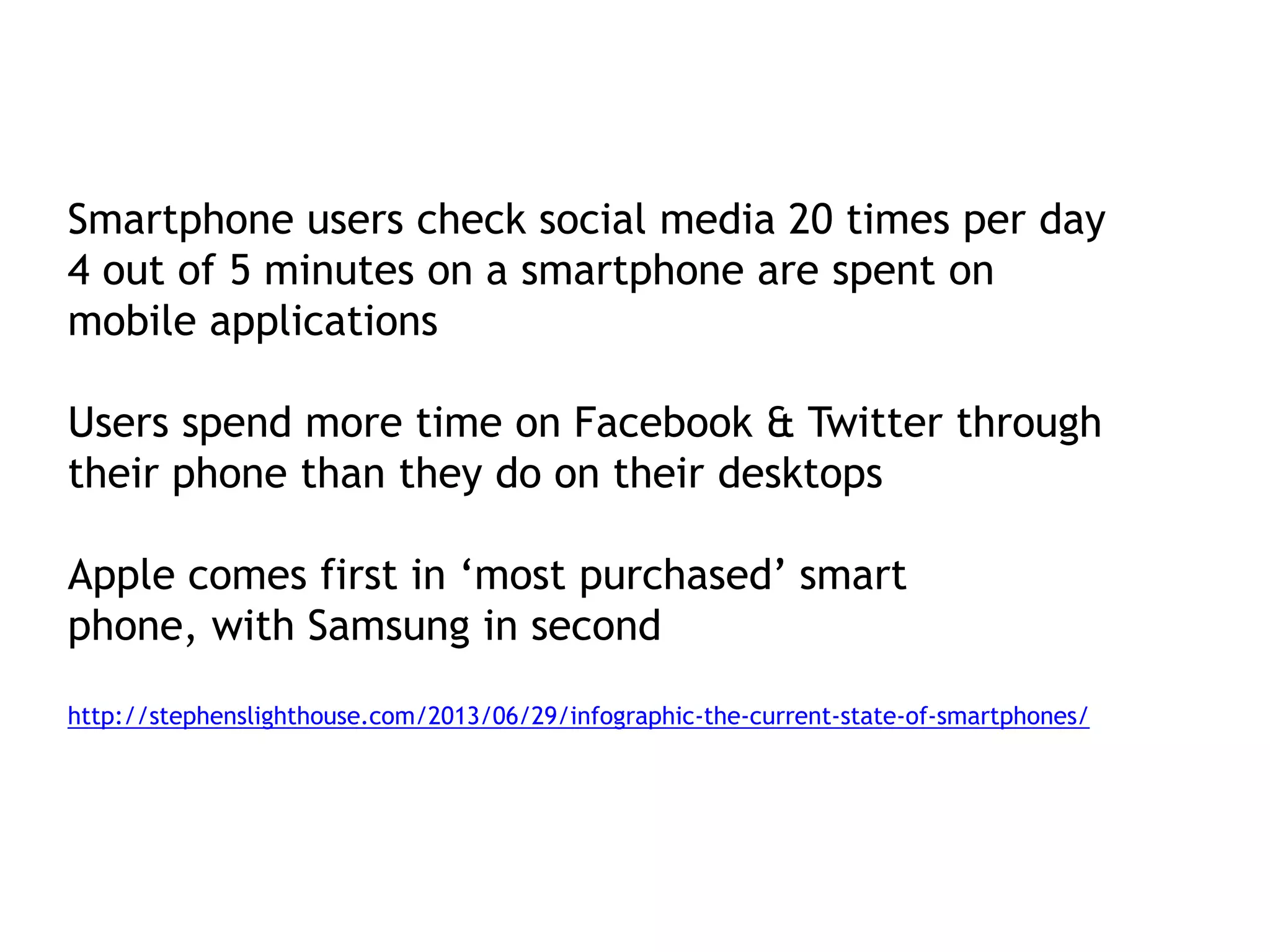 Smartphone users check social media 20 times per day
4 out of 5 minutes on a smartphone are spent on
mobile applications
Users spend more time on Facebook & Twitter through
their phone than they do on their desktops

Apple comes first in ‘most purchased’ smart
phone, with Samsung in second
http://stephenslighthouse.com/2013/06/29/infographic-the-current-state-of-smartphones/

 