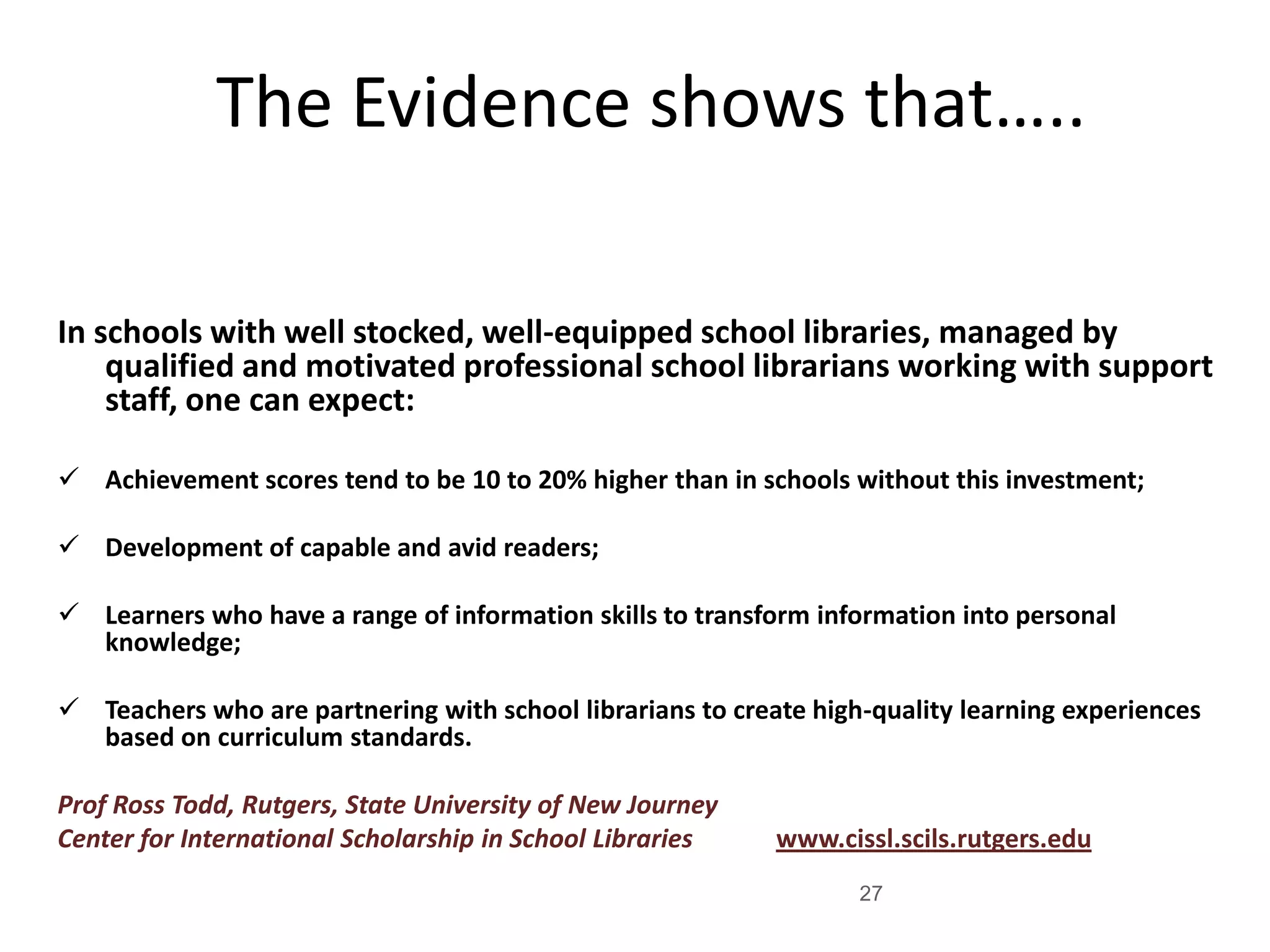 The Evidence shows that…..
In schools with well stocked, well-equipped school libraries, managed by
qualified and motivated professional school librarians working with support
staff, one can expect:
 Achievement scores tend to be 10 to 20% higher than in schools without this investment;
 Development of capable and avid readers;
 Learners who have a range of information skills to transform information into personal
knowledge;
 Teachers who are partnering with school librarians to create high-quality learning experiences
based on curriculum standards.
Prof Ross Todd, Rutgers, State University of New Journey
Center for International Scholarship in School Libraries

www.cissl.scils.rutgers.edu
27

 