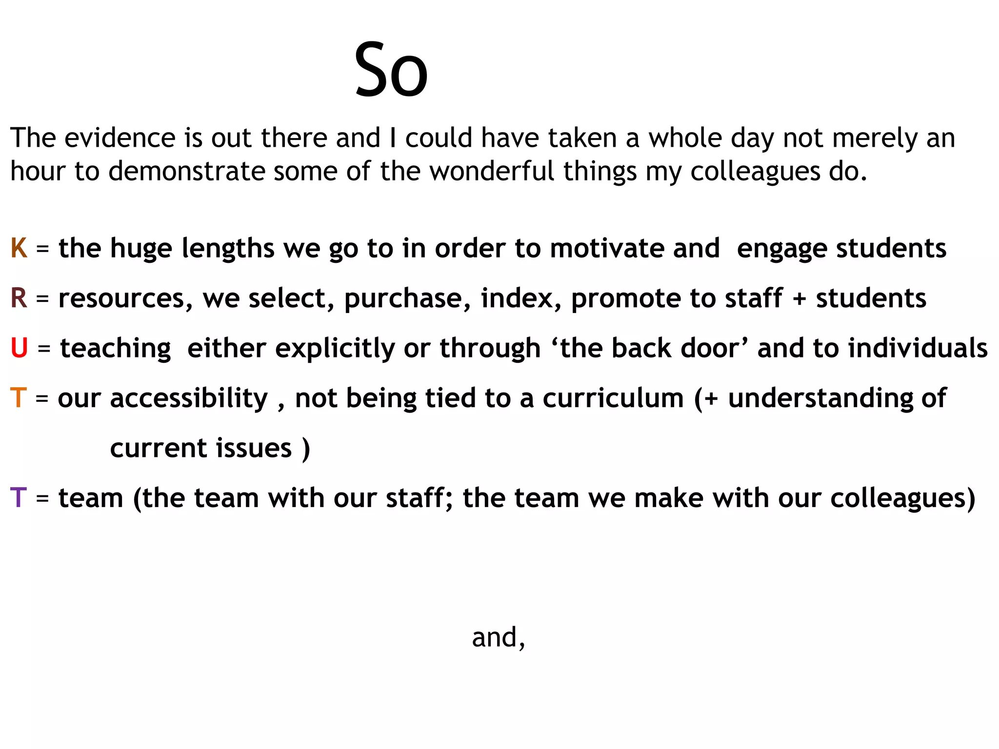 So
The evidence is out there and I could have taken a whole day not merely an
hour to demonstrate some of the wonderful things my colleagues do.
K = the huge lengths we go to in order to motivate and engage students

R = resources, we select, purchase, index, promote to staff + students
U = teaching either explicitly or through ‘the back door’ and to individuals
T = our accessibility , not being tied to a curriculum (+ understanding of
current issues )
T = team (the team with our staff; the team we make with our colleagues)

and,

 