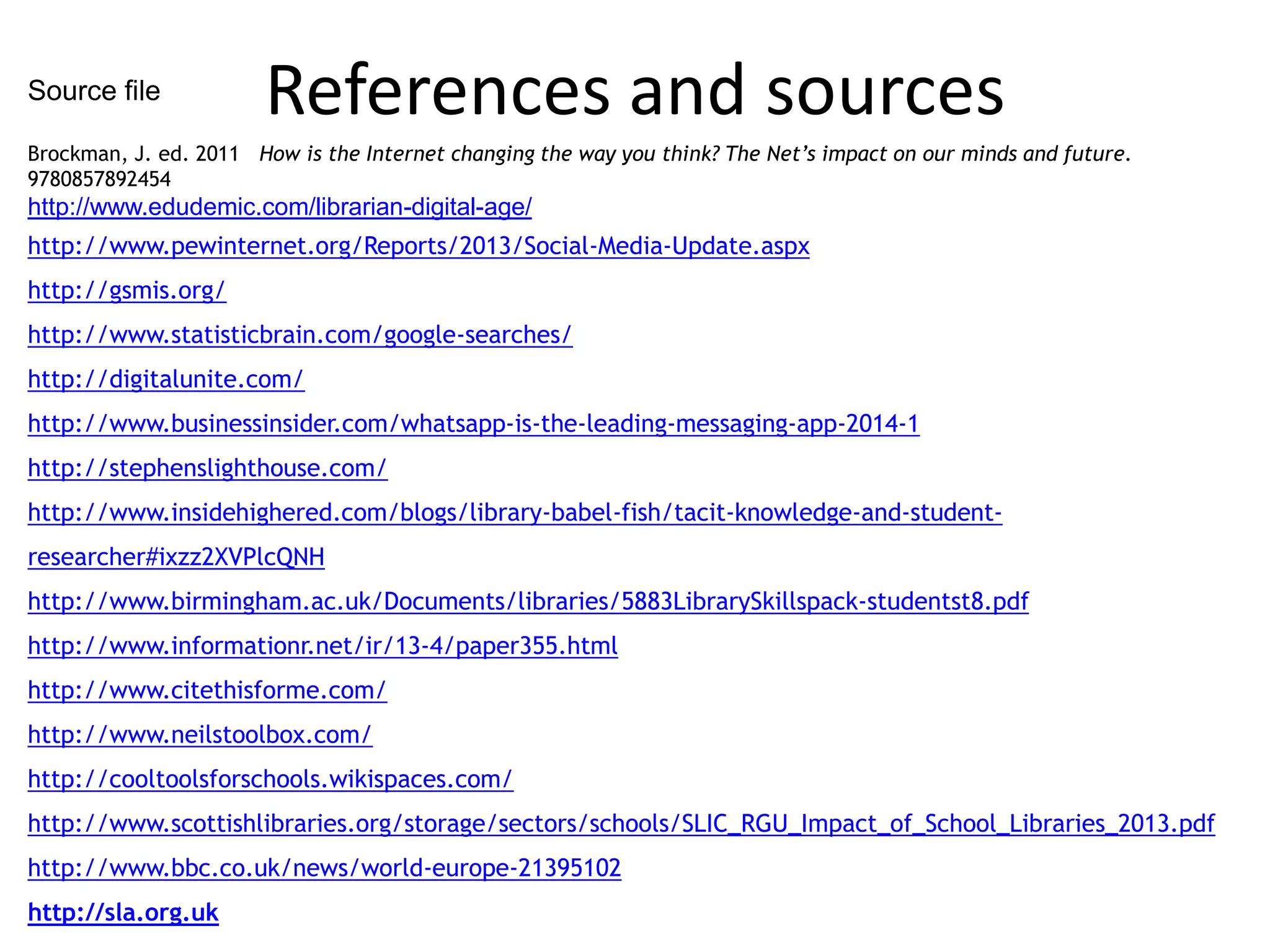Source file

References and sources

Brockman, J. ed. 2011 How is the Internet changing the way you think? The Net’s impact on our minds and future.
9780857892454

http://www.edudemic.com/librarian-digital-age/
http://www.pewinternet.org/Reports/2013/Social-Media-Update.aspx
http://gsmis.org/
http://www.statisticbrain.com/google-searches/
http://digitalunite.com/
http://www.businessinsider.com/whatsapp-is-the-leading-messaging-app-2014-1
http://stephenslighthouse.com/
http://www.insidehighered.com/blogs/library-babel-fish/tacit-knowledge-and-studentresearcher#ixzz2XVPlcQNH
http://www.birmingham.ac.uk/Documents/libraries/5883LibrarySkillspack-studentst8.pdf
http://www.informationr.net/ir/13-4/paper355.html
http://www.citethisforme.com/
http://www.neilstoolbox.com/
http://cooltoolsforschools.wikispaces.com/
http://www.scottishlibraries.org/storage/sectors/schools/SLIC_RGU_Impact_of_School_Libraries_2013.pdf
http://www.bbc.co.uk/news/world-europe-21395102
http://sla.org.uk

 