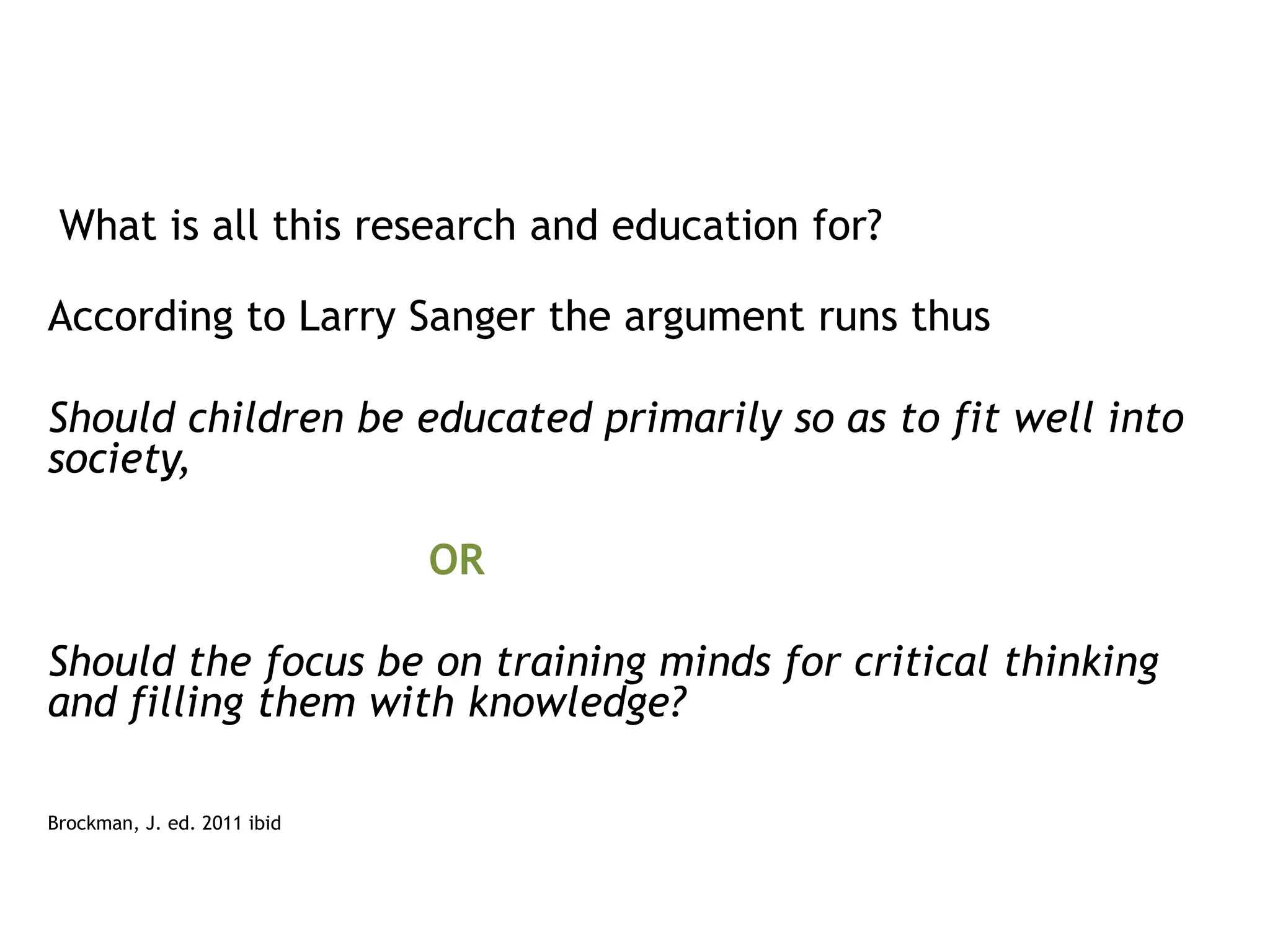 What is all this research and education for?
According to Larry Sanger the argument runs thus
Should children be educated primarily so as to fit well into
society,

OR
Should the focus be on training minds for critical thinking
and filling them with knowledge?
Brockman, J. ed. 2011 ibid

 