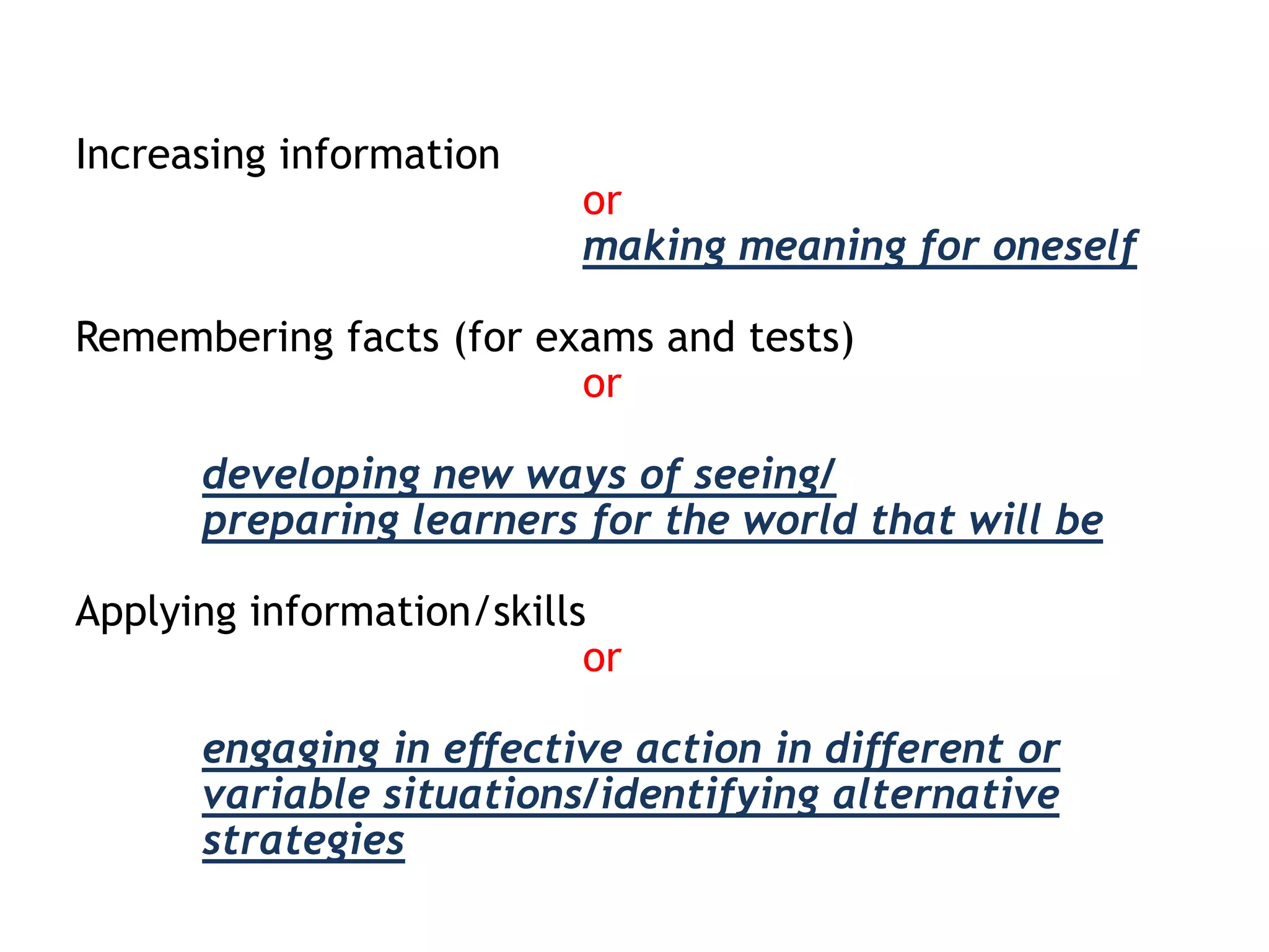 Increasing information

or
making meaning for oneself

Remembering facts (for exams and tests)
or

developing new ways of seeing/
preparing learners for the world that will be
Applying information/skills
or
engaging in effective action in different or
variable situations/identifying alternative
strategies

 