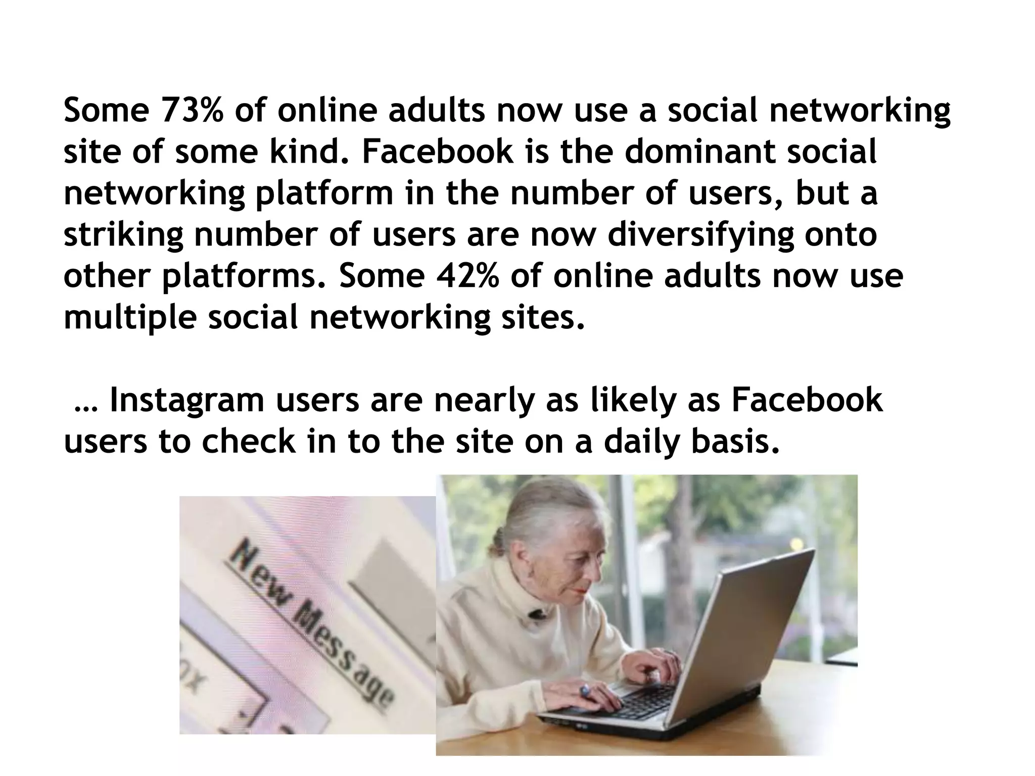 Some 73% of online adults now use a social networking
site of some kind. Facebook is the dominant social
networking platform in the number of users, but a
striking number of users are now diversifying onto
other platforms. Some 42% of online adults now use
multiple social networking sites.
… Instagram users are nearly as likely as Facebook
users to check in to the site on a daily basis.

 