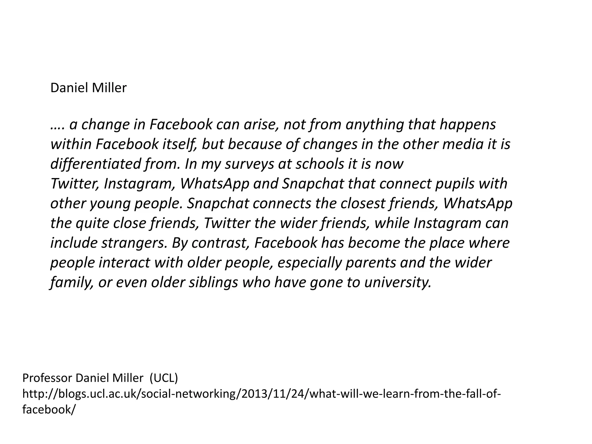 Daniel Miller

…. a change in Facebook can arise, not from anything that happens
within Facebook itself, but because of changes in the other media it is
differentiated from. In my surveys at schools it is now
Twitter, Instagram, WhatsApp and Snapchat that connect pupils with
other young people. Snapchat connects the closest friends, WhatsApp
the quite close friends, Twitter the wider friends, while Instagram can
include strangers. By contrast, Facebook has become the place where
people interact with older people, especially parents and the wider
family, or even older siblings who have gone to university.

Professor Daniel Miller (UCL)
http://blogs.ucl.ac.uk/social-networking/2013/11/24/what-will-we-learn-from-the-fall-offacebook/

 
