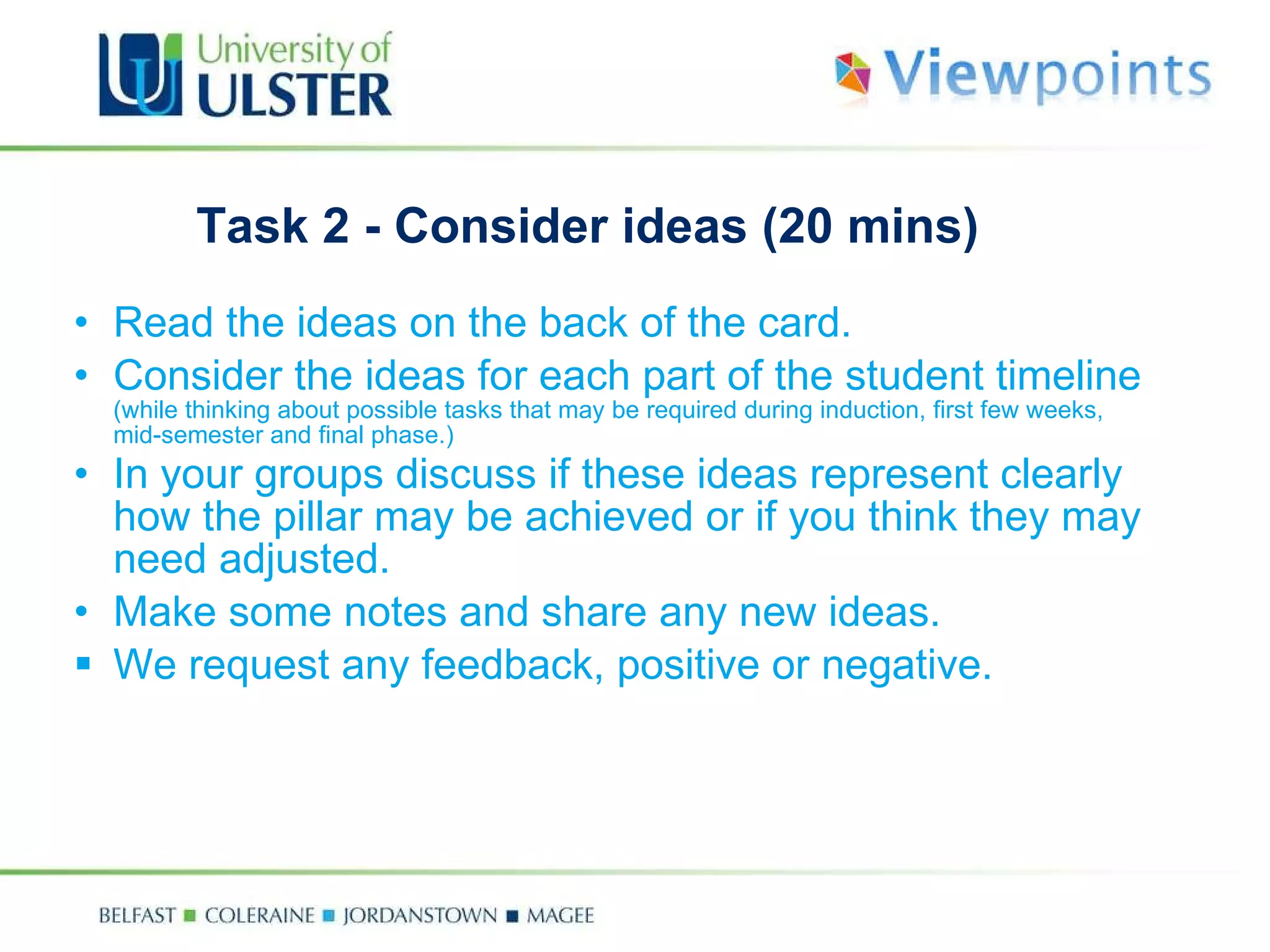 Task 2 - Consider ideas (20 mins) Read  the ideas on the back of the card. C onsider the ideas for each part of the student timeline  (while thinking about possible tasks that may be required during induction, first few weeks, mid-semester and final phase. ) In your groups discuss  if these ideas represent clearly how the pillar may be achieved or if you think they may need adjusted.  Make some notes and share any new ideas. We request any feedback, positive or negative. 