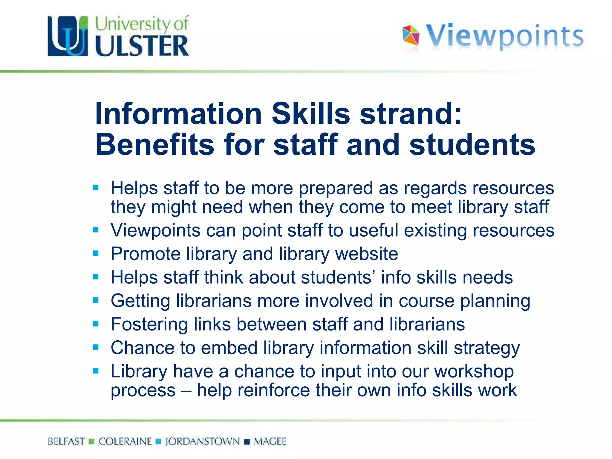 Information Skills strand: Benefits for staff and students Helps staff to be more prepared as regards resources they might need when they come to meet library staff Viewpoints can point staff to useful existing resources Promote library and library website Helps staff think about students’ info skills needs Getting librarians more involved in course planning Fostering links between staff and librarians Chance to embed library information skill strategy Library have a chance to input into our workshop process – help reinforce their own info skills work 