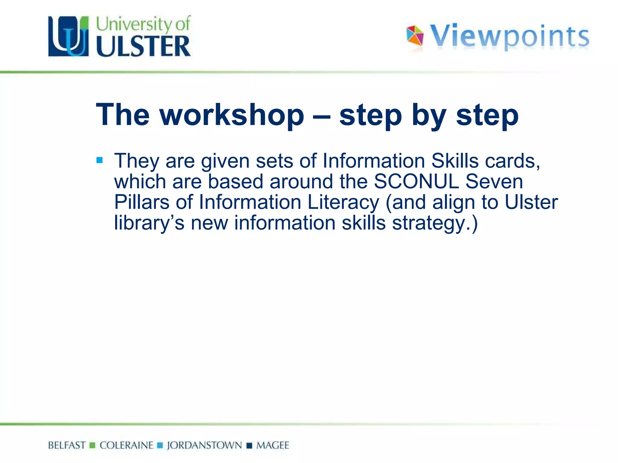 The workshop – step by step They are given sets of Information Skills cards, which are based around the SCONUL Seven Pillars of Information Literacy (and align to Ulster library’s new information skills strategy.) 
