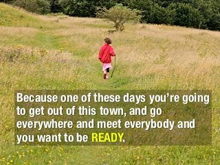 Because one of these days you’re going
to get out of this town, and go
everywhere and meet everybody and
you want to be READY.
 